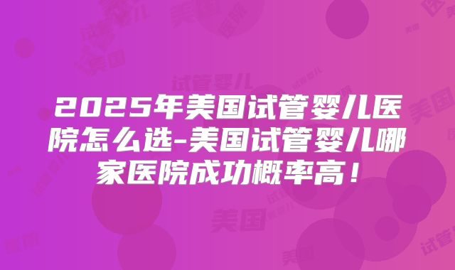 2025年美国试管婴儿医院怎么选-美国试管婴儿哪家医院成功概率高！