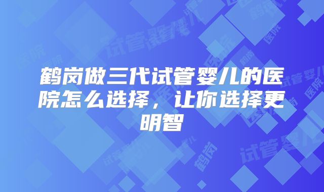 鹤岗做三代试管婴儿的医院怎么选择，让你选择更明智