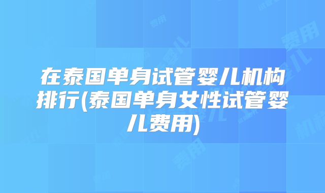 在泰国单身试管婴儿机构排行(泰国单身女性试管婴儿费用)
