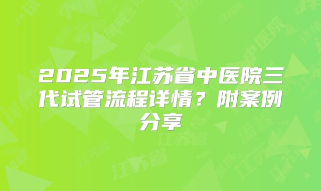 2025年江苏省中医院三代试管流程详情？附案例分享