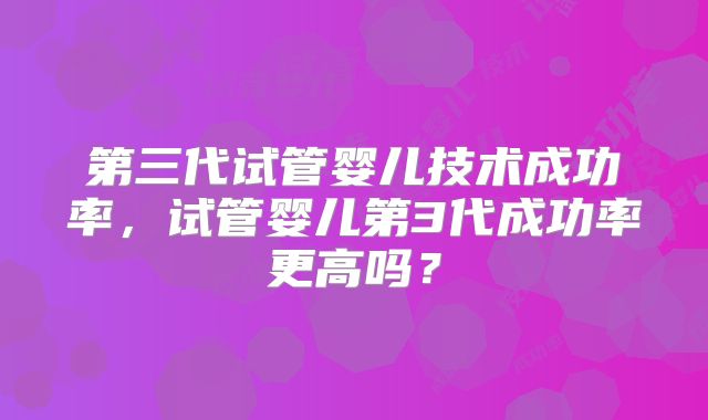 第三代试管婴儿技术成功率，试管婴儿第3代成功率更高吗？