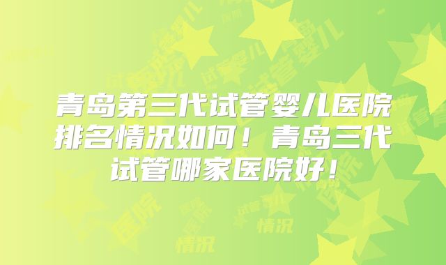青岛第三代试管婴儿医院排名情况如何!青岛三代试管哪家医院好!