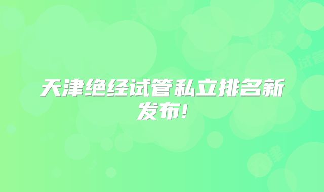 天津绝经试管私立排名新发布!