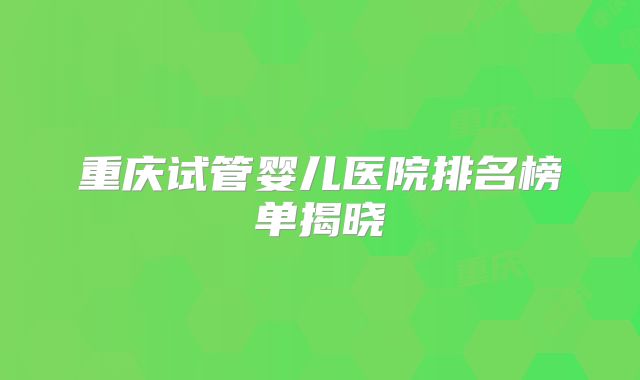 重庆试管婴儿医院排名榜单揭晓