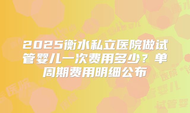 2025衡水私立医院做试管婴儿一次费用多少?单周期费用明细公布