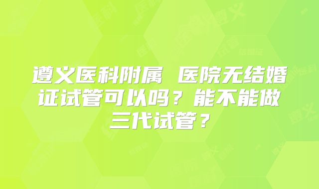 遵义医科附属 医院无结婚证试管可以吗？能不能做三代试管？