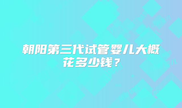 朝阳第三代试管婴儿大概花多少钱？