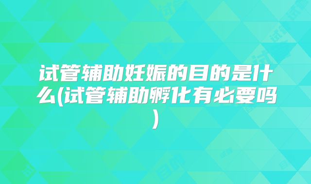 试管辅助妊娠的目的是什么(试管辅助孵化有必要吗)