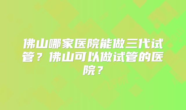 佛山哪家医院能做三代试管？佛山可以做试管的医院？