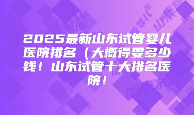2025最新山东试管婴儿医院排名（大概得要多少钱！山东试管十大排名医院！