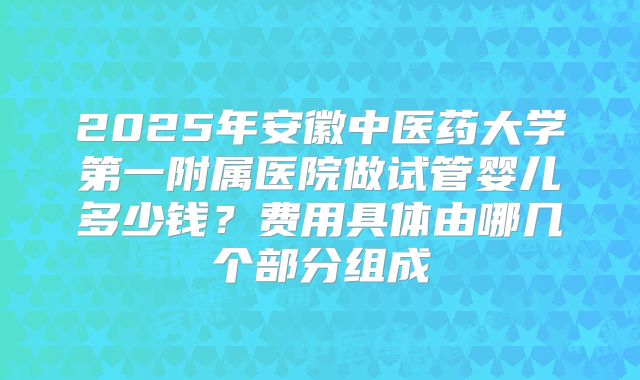 2025年安徽中医药大学第一附属医院做试管婴儿多少钱？费用具体由哪几个部分组成