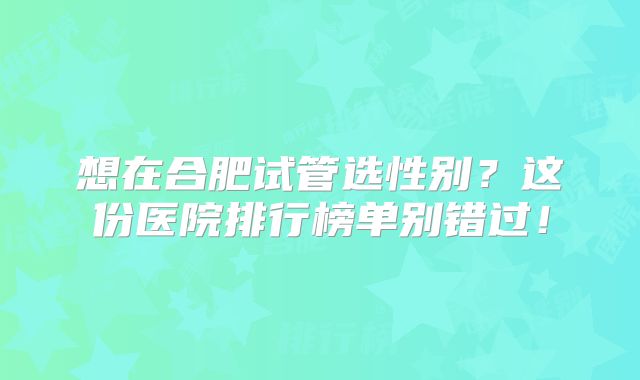 想在合肥试管选性别?这份医院排行榜单别错过!