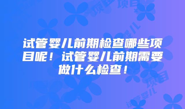 试管婴儿前期检查哪些项目呢!试管婴儿前期需要做什么检查!