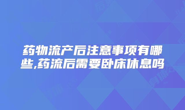 药物流产后注意事项有哪些,药流后需要卧床休息吗