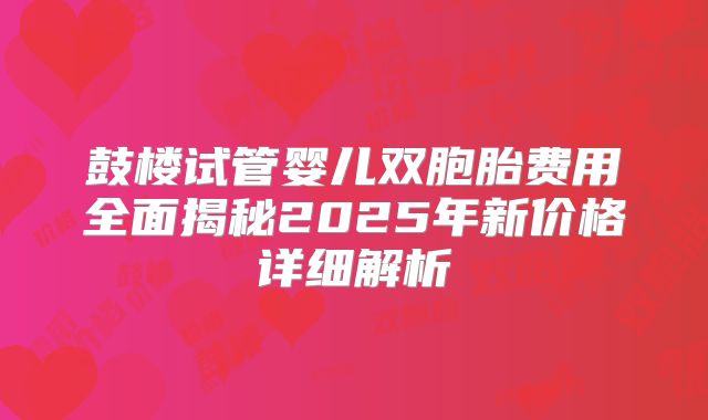 鼓楼试管婴儿双胞胎费用全面揭秘2025年新价格详细解析