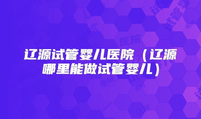 辽源试管婴儿医院（辽源哪里能做试管婴儿）