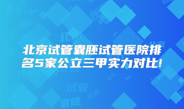 北京试管囊胚试管医院排名5家公立三甲实力对比!