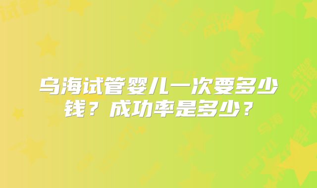 乌海试管婴儿一次要多少钱？成功率是多少？
