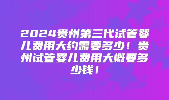 2024贵州第三代试管婴儿费用大约需要多少！贵州试管婴儿费用大概要多少钱！