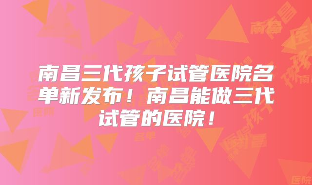 南昌三代孩子试管医院名单新发布！南昌能做三代试管的医院！