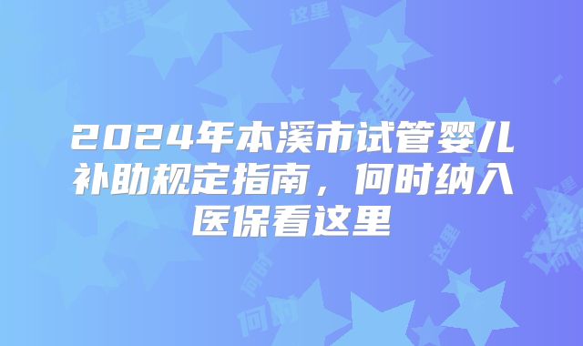 2024年本溪市试管婴儿补助规定指南,何时纳入医保看这里