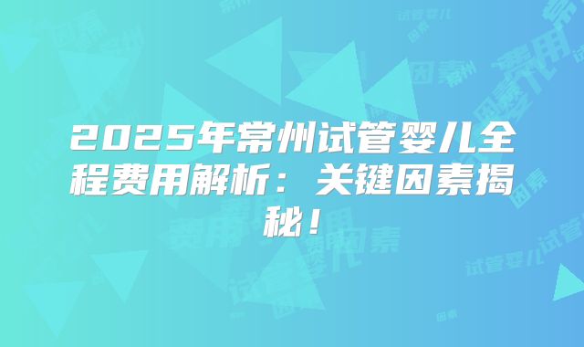2025年常州试管婴儿全程费用解析：关键因素揭秘！
