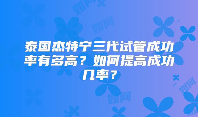泰国杰特宁三代试管成功率有多高?如何提高成功几率?