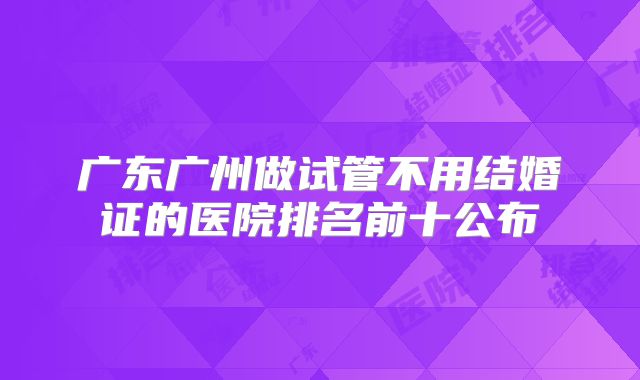 广东广州做试管不用结婚证的医院排名前十公布