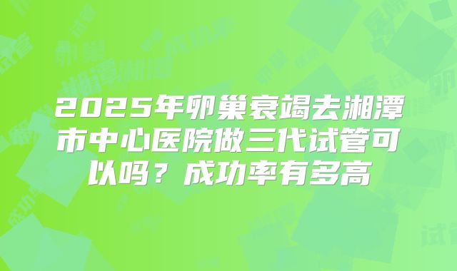 2025年卵巢衰竭去湘潭市中心医院做三代试管可以吗?成功率有多高