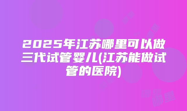 2025年江苏哪里可以做三代试管婴儿(江苏能做试管的医院)
