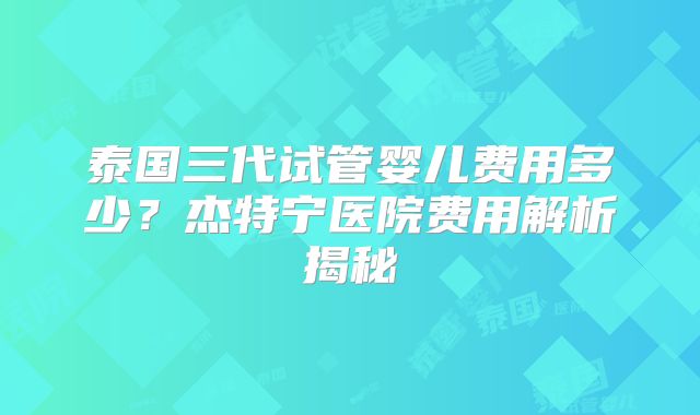 泰国三代试管婴儿费用多少？杰特宁医院费用解析揭秘