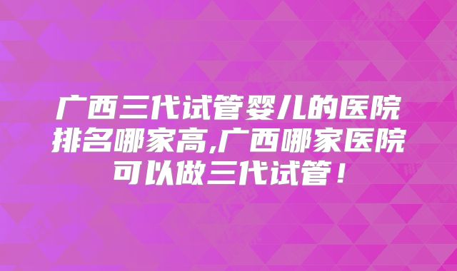 广西三代试管婴儿的医院排名哪家高,广西哪家医院可以做三代试管!