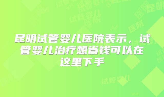 昆明试管婴儿医院表示，试管婴儿治疗想省钱可以在这里下手