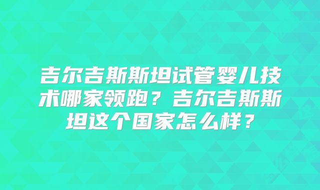 吉尔吉斯斯坦试管婴儿技术哪家领跑？吉尔吉斯斯坦这个国家怎么样？