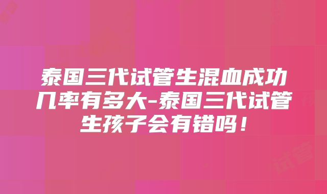 泰国三代试管生混血成功几率有多大-泰国三代试管生孩子会有错吗！