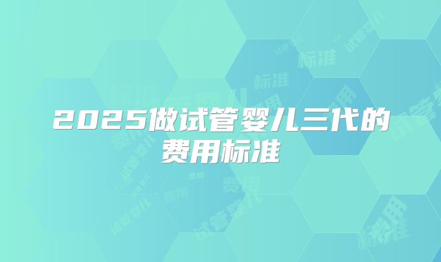 2025做试管婴儿三代的费用标准