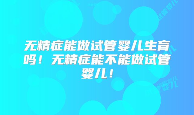 无精症能做试管婴儿生育吗！无精症能不能做试管婴儿！
