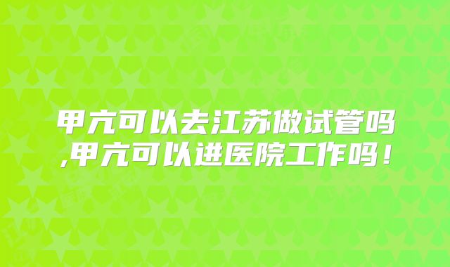 甲亢可以去江苏做试管吗,甲亢可以进医院工作吗！