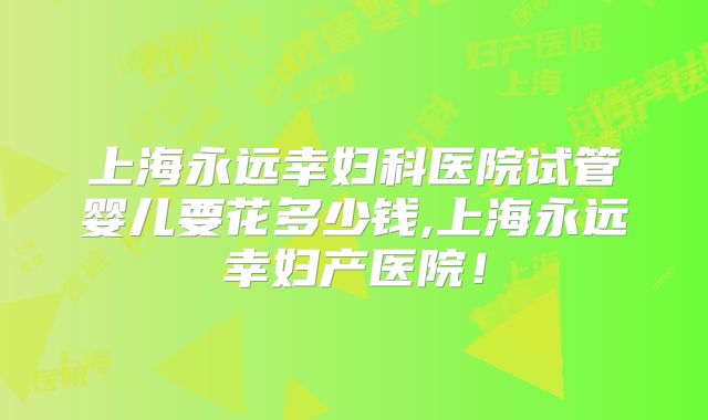 上海永远幸妇科医院试管婴儿要花多少钱,上海永远幸妇产医院！