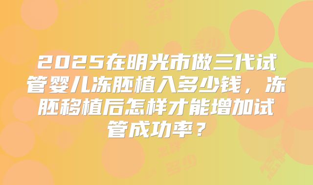 2025在明光市做三代试管婴儿冻胚植入多少钱，冻胚移植后怎样才能增加试管成功率？