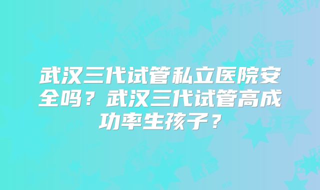 武汉三代试管私立医院安全吗？武汉三代试管高成功率生孩子？