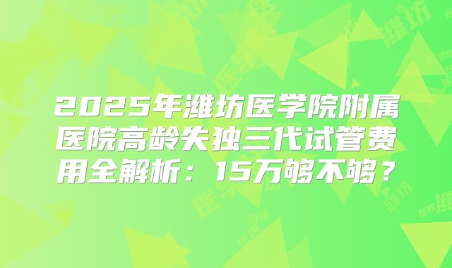 2025年潍坊医学院附属医院高龄失独三代试管费用全解析：15万够不够？