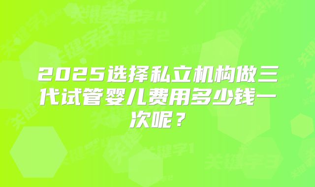 2025选择私立机构做三代试管婴儿费用多少钱一次呢？