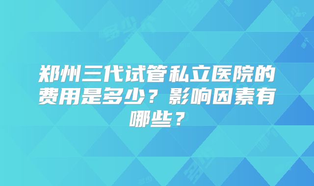 郑州三代试管私立医院的费用是多少?影响因素有哪些?