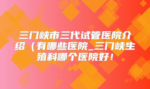 三门峡市三代试管医院介绍(有哪些医院_三门峡生殖科哪个医院好!