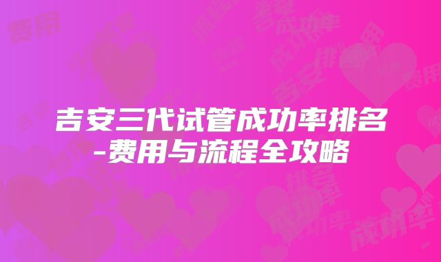 吉安三代试管成功率排名-费用与流程全攻略