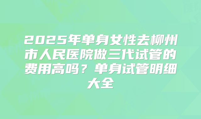 2025年单身女性去柳州市人民医院做三代试管的费用高吗？单身试管明细大全
