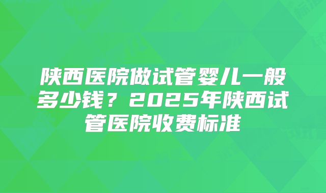 陕西医院做试管婴儿一般多少钱？2025年陕西试管医院收费标准