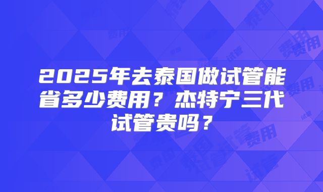 2025年去泰国做试管能省多少费用?杰特宁三代试管贵吗?