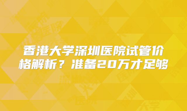 香港大学深圳医院试管价格解析？准备20万才足够